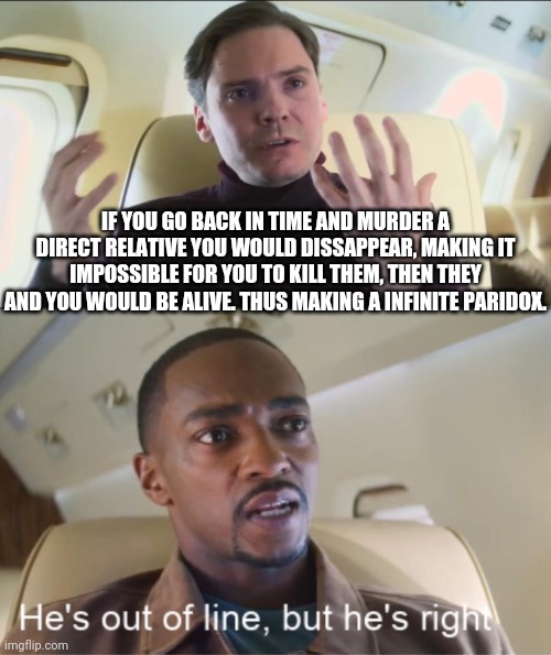 I am not wrong | IF YOU GO BACK IN TIME AND MURDER A DIRECT RELATIVE YOU WOULD DISSAPPEAR, MAKING IT IMPOSSIBLE FOR YOU TO KILL THEM, THEN THEY AND YOU WOULD BE ALIVE. THUS MAKING A INFINITE PARIDOX. | image tagged in he's out of line but he's right | made w/ Imgflip meme maker