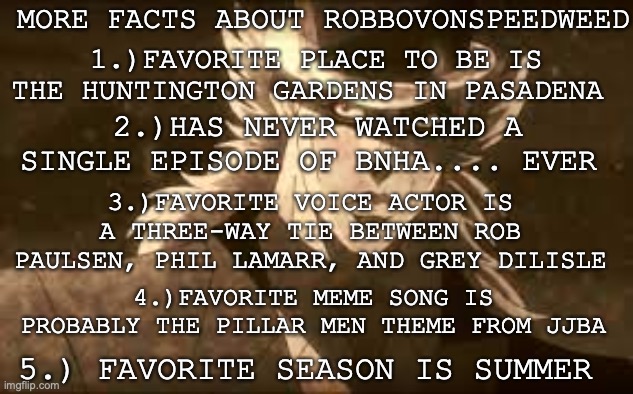 More useless yet interesting facts | MORE FACTS ABOUT ROBBOVONSPEEDWEED; 1.)FAVORITE PLACE TO BE IS THE HUNTINGTON GARDENS IN PASADENA; 2.)HAS NEVER WATCHED A SINGLE EPISODE OF BNHA.... EVER; 3.)FAVORITE VOICE ACTOR IS A THREE-WAY TIE BETWEEN ROB PAULSEN, PHIL LAMARR, AND GREY DILISLE; 4.)FAVORITE MEME SONG IS PROBABLY THE PILLAR MEN THEME FROM JJBA; 5.) FAVORITE SEASON IS SUMMER | image tagged in profile,jojo's bizarre adventure,facts | made w/ Imgflip meme maker
