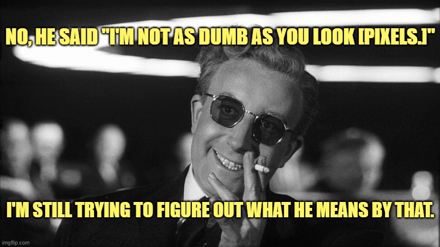 Doctor Strangelove says... | I'M STILL TRYING TO FIGURE OUT WHAT HE MEANS BY THAT. NO, HE SAID "I'M NOT AS DUMB AS YOU LOOK [PIXELS.]" | image tagged in doctor strangelove says | made w/ Imgflip meme maker