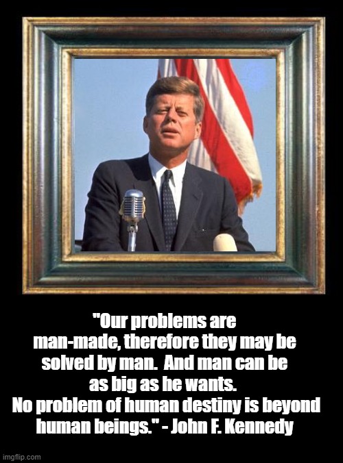 John F. Kennedy on Man-Made Problems | "Our problems are man-made, therefore they may be solved by man.  And man can be as big as he wants. 
 No problem of human destiny is beyond human beings." - John F. Kennedy | image tagged in john f kennedy,politics,memes,inspirational quote | made w/ Imgflip meme maker
