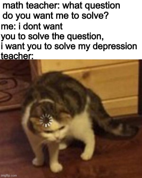 depression | math teacher: what question do you want me to solve? me: i dont want you to solve the question, i want you to solve my depression
teacher: | image tagged in loading cat,depression | made w/ Imgflip meme maker