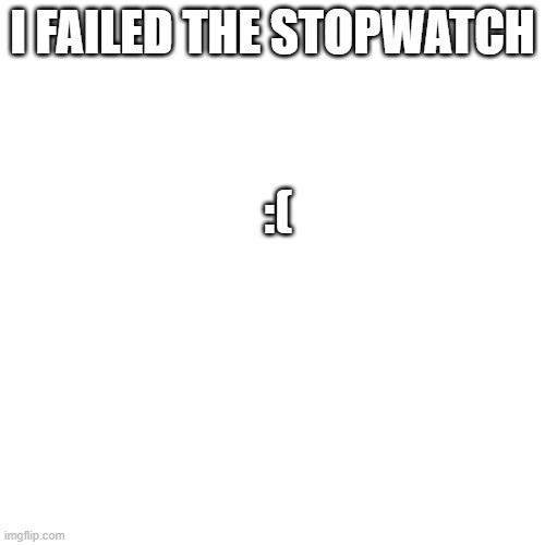 :( | I FAILED THE STOPWATCH; :( | image tagged in memes | made w/ Imgflip meme maker