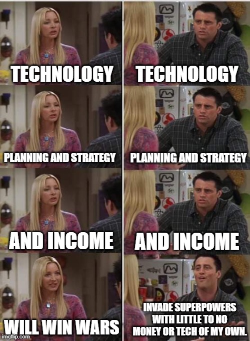 Phoebe Joey | TECHNOLOGY; TECHNOLOGY; PLANNING AND STRATEGY; PLANNING AND STRATEGY; AND INCOME; AND INCOME; INVADE SUPERPOWERS WITH LITTLE TO NO MONEY OR TECH OF MY OWN. WILL WIN WARS | image tagged in phoebe joey | made w/ Imgflip meme maker