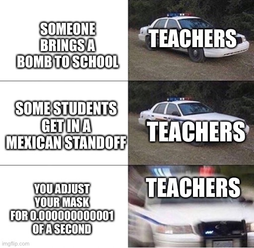 Police Car  | TEACHERS; SOMEONE BRINGS A BOMB TO SCHOOL; SOME STUDENTS GET IN A MEXICAN STANDOFF; TEACHERS; TEACHERS; YOU ADJUST YOUR MASK FOR 0.000000000001 OF A SECOND | image tagged in police car | made w/ Imgflip meme maker