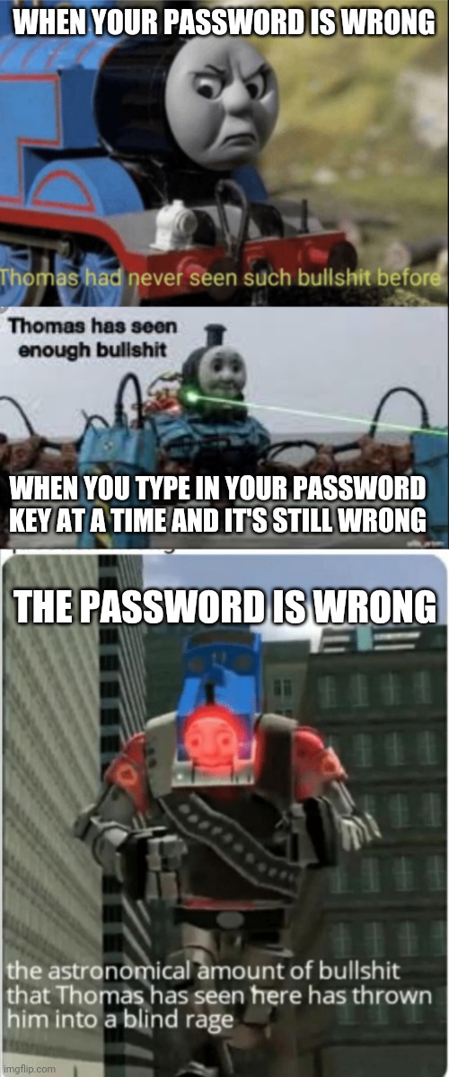 WHEN YOUR PASSWORD IS WRONG WHEN YOU TYPE IN YOUR PASSWORD KEY AT A TIME AND IT'S STILL WRONG THE PASSWORD IS WRONG | image tagged in thomas has never seen such bs before,thomas has seen enough bullshit | made w/ Imgflip meme maker