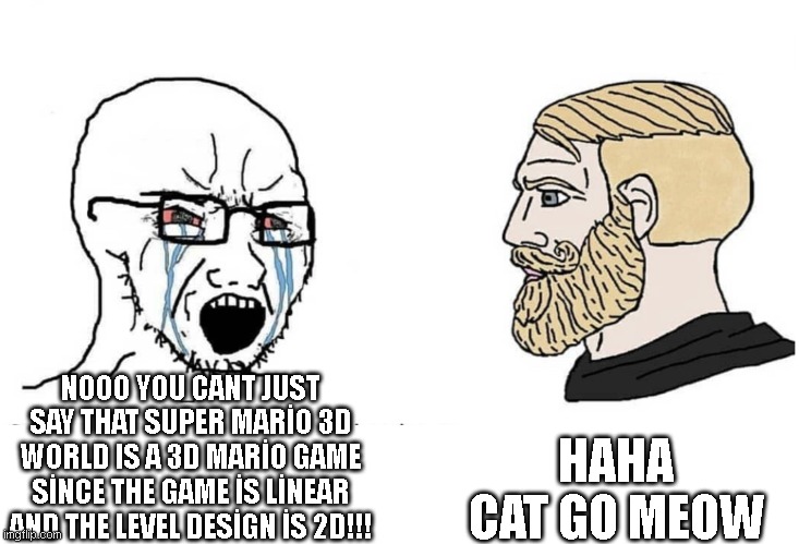 Soyboy Vs Yes Chad | HAHA CAT GO MEOW; NOOO YOU CANT JUST SAY THAT SUPER MARİO 3D WORLD IS A 3D MARİO GAME SİNCE THE GAME İS LİNEAR AND THE LEVEL DESİGN İS 2D!!! | image tagged in soyboy vs yes chad,super mario | made w/ Imgflip meme maker