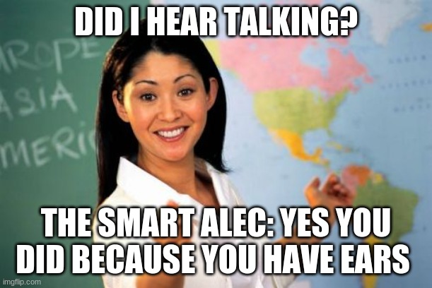 this is me everyday | DID I HEAR TALKING? THE SMART ALEC: YES YOU DID BECAUSE YOU HAVE EARS | image tagged in memes,unhelpful high school teacher | made w/ Imgflip meme maker