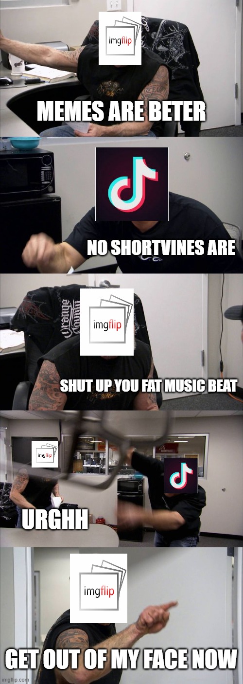 American Chopper Argument | MEMES ARE BETER; NO SHORTVINES ARE; SHUT UP YOU FAT MUSIC BEAT; URGHH; GET OUT OF MY FACE NOW | image tagged in memes,american chopper argument,imgflip,tik tok sucks | made w/ Imgflip meme maker