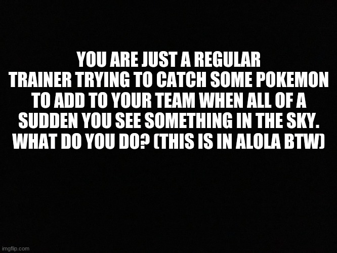 Another Pokemon RP | YOU ARE JUST A REGULAR TRAINER TRYING TO CATCH SOME POKEMON TO ADD TO YOUR TEAM WHEN ALL OF A SUDDEN YOU SEE SOMETHING IN THE SKY. WHAT DO YOU DO? (THIS IS IN ALOLA BTW) | image tagged in blank black | made w/ Imgflip meme maker