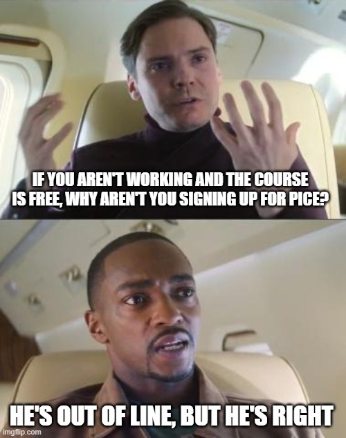 He’s out of line, but he’s right. | IF YOU AREN'T WORKING AND THE COURSE IS FREE, WHY AREN'T YOU SIGNING UP FOR PICE? HE'S OUT OF LINE, BUT HE'S RIGHT | image tagged in he s out of line but he s right | made w/ Imgflip meme maker