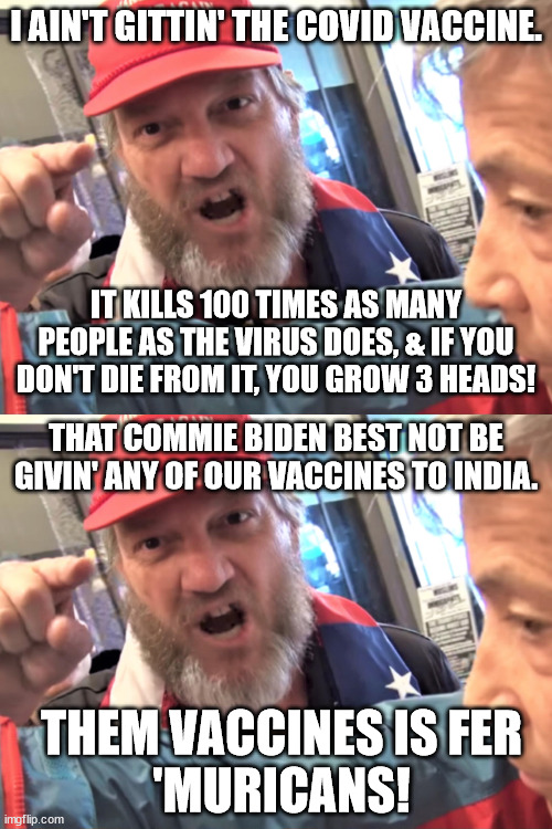MAGA logic | I AIN'T GITTIN' THE COVID VACCINE. IT KILLS 100 TIMES AS MANY PEOPLE AS THE VIRUS DOES, & IF YOU DON'T DIE FROM IT, YOU GROW 3 HEADS! THAT COMMIE BIDEN BEST NOT BE GIVIN' ANY OF OUR VACCINES TO INDIA. THEM VACCINES IS FER
'MURICANS! | image tagged in angry trump supporter | made w/ Imgflip meme maker