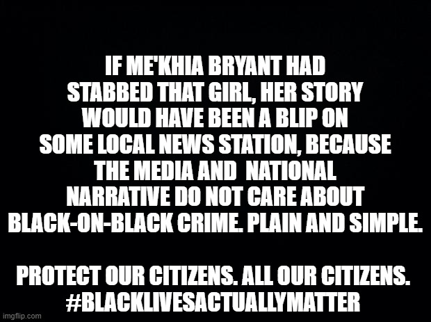Black background | IF ME'KHIA BRYANT HAD STABBED THAT GIRL, HER STORY WOULD HAVE BEEN A BLIP ON SOME LOCAL NEWS STATION, BECAUSE THE MEDIA AND  NATIONAL NARRATIVE DO NOT CARE ABOUT BLACK-ON-BLACK CRIME. PLAIN AND SIMPLE. PROTECT OUR CITIZENS. ALL OUR CITIZENS.
#BLACKLIVESACTUALLYMATTER | image tagged in black background | made w/ Imgflip meme maker
