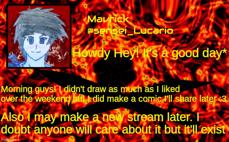 Mavrick Flame announcment template | *I hope; Howdy Hey! It's a good day*; Morning guys! I didn't draw as much as I liked over the weekend but I did make a comic I'll share later :3; Also I may make a new stream later. I doubt anyone will care about it but it'll exist | image tagged in mavrick flame announcment template | made w/ Imgflip meme maker