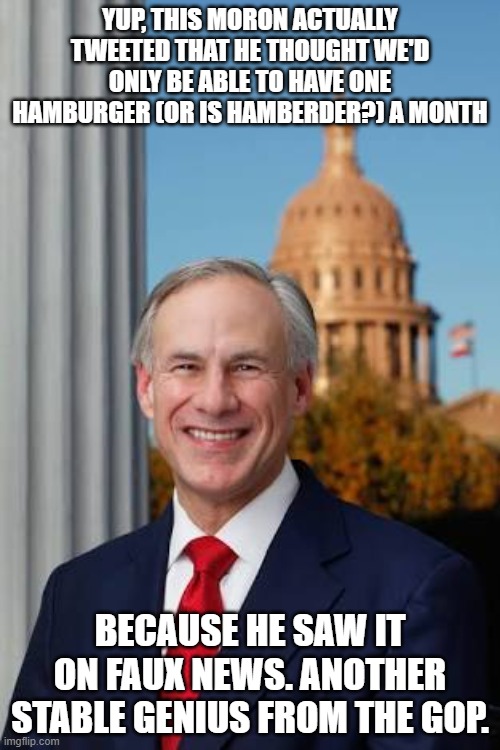 Gov. Greg Abbott | YUP, THIS MORON ACTUALLY TWEETED THAT HE THOUGHT WE'D ONLY BE ABLE TO HAVE ONE HAMBURGER (OR IS HAMBERDER?) A MONTH; BECAUSE HE SAW IT ON FAUX NEWS. ANOTHER STABLE GENIUS FROM THE GOP. | image tagged in gov greg abbott | made w/ Imgflip meme maker