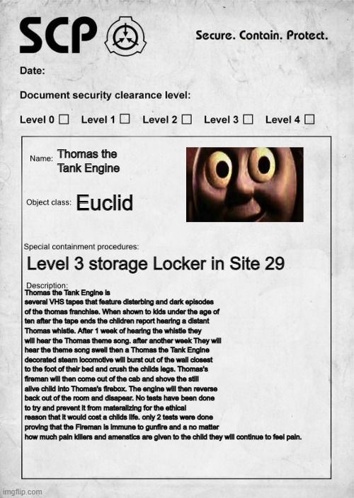 Is this too disturbing? | Thomas the Tank Engine; Euclid; Level 3 storage Locker in Site 29; Thomas the Tank Engine is several VHS tapes that feature disterbing and dark episodes of the thomas franchise. When shown to kids under the age of ten after the tape ends the children report hearing a distant Thomas whistle. After 1 week of hearing the whistle they will hear the Thomas theme song. after another week They will hear the theme song swell then a Thomas the Tank Engine decorated steam locomotive will burst out of the wall closest to the foot of their bed and crush the childs legs. Thomas's fireman will then come out of the cab and shove the still alive child into Thomas's firebox. The engine will then reverse back out of the room and disapear. No tests have been done to try and prevent it from materalizing for the ethical reason that it would cost a childs life. only 2 tests were done proving that the Fireman is immune to gunfire and a no matter how much pain killers and amenstics are given to the child they will continue to feel pain. | image tagged in scp document | made w/ Imgflip meme maker