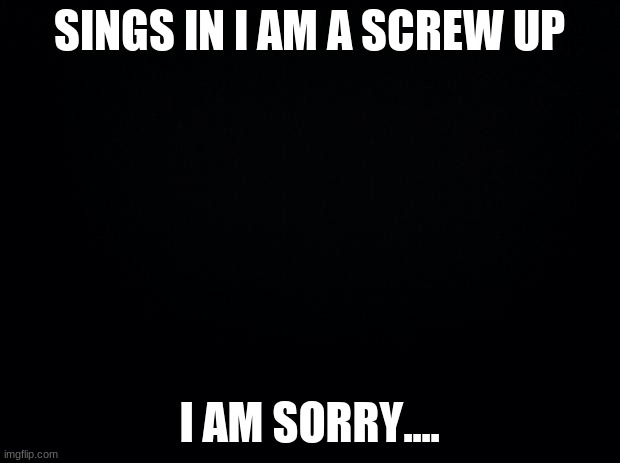 i am so sorry Katsuki-ExplodyBoi | SINGS IN I AM A SCREW UP; I AM SORRY.... | image tagged in black background | made w/ Imgflip meme maker
