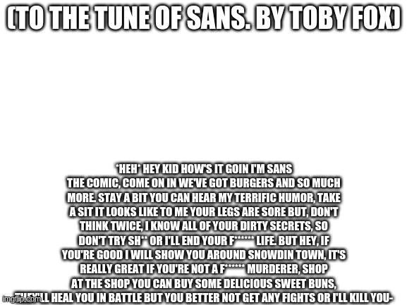 It's an actual song, just search Sans's Song in youtube | (TO THE TUNE OF SANS. BY TOBY FOX); *HEH* HEY KID HOW'S IT GOIN I'M SANS THE COMIC, COME ON IN WE'VE GOT BURGERS AND SO MUCH MORE. STAY A BIT YOU CAN HEAR MY TERRIFIC HUMOR, TAKE A SIT IT LOOKS LIKE TO ME YOUR LEGS ARE SORE BUT, DON'T THINK TWICE, I KNOW ALL OF YOUR DIRTY SECRETS, SO DON'T TRY SH** OR I'LL END YOUR F****** LIFE. BUT HEY, IF YOU'RE GOOD I WILL SHOW YOU AROUND SNOWDIN TOWN, IT'S REALLY GREAT IF YOU'RE NOT A F****** MURDERER, SHOP AT THE SHOP YOU CAN BUY SOME DELICIOUS SWEET BUNS, THEY'LL HEAL YOU IN BATTLE BUT YOU BETTER NOT GET ANY FIGHTS OR I'LL KILL YOU- | image tagged in blank white template | made w/ Imgflip meme maker