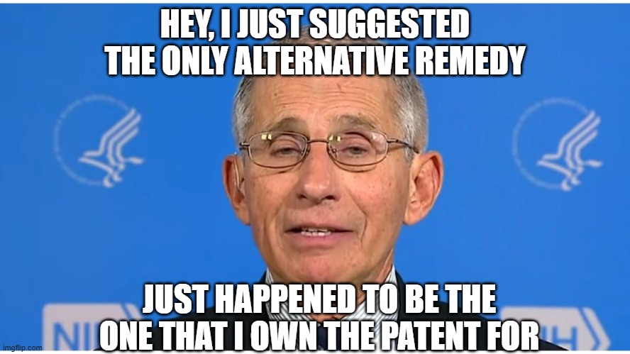 Dr Fauci | HEY, I JUST SUGGESTED THE ONLY ALTERNATIVE REMEDY JUST HAPPENED TO BE THE ONE THAT I OWN THE PATENT FOR | image tagged in dr fauci | made w/ Imgflip meme maker