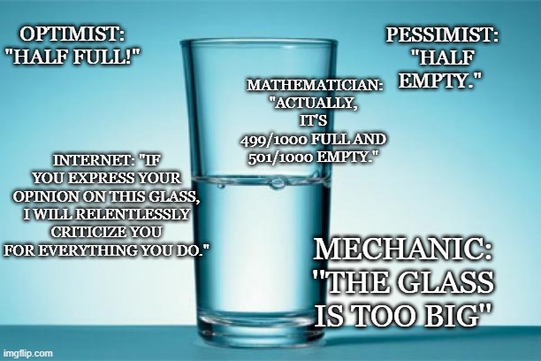 GLASS HALF FULL/EMPTY | OPTIMIST: "HALF FULL!"; PESSIMIST: "HALF EMPTY."; MATHEMATICIAN: "ACTUALLY, IT'S 499/1000 FULL AND 501/1000 EMPTY."; INTERNET: "IF YOU EXPRESS YOUR OPINION ON THIS GLASS, I WILL RELENTLESSLY CRITICIZE YOU FOR EVERYTHING YOU DO."; MECHANIC: ''THE GLASS IS TOO BIG'' | image tagged in oh wow are you actually reading these tags,why are you reading this | made w/ Imgflip meme maker