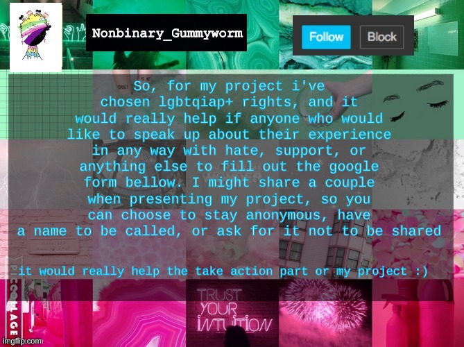 Nonbinary_Gummyworm announcement template | So, for my project i've chosen lgbtqiap+ rights, and it would really help if anyone who would like to speak up about their experience in any way with hate, support, or anything else to fill out the google form bellow. I might share a couple when presenting my project, so you can choose to stay anonymous, have a name to be called, or ask for it not to be shared; it would really help the take action part or my project :) | image tagged in nonbinary_gummyworm announcement template | made w/ Imgflip meme maker