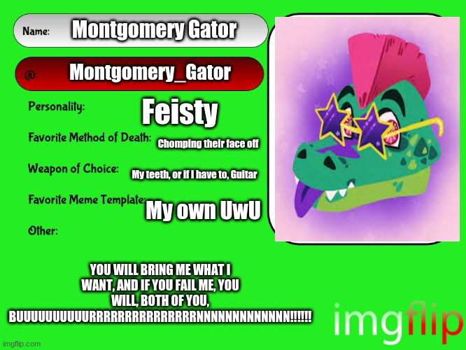 REEEEEEEEEEEEEEEEEEEEEEEEEEEEEEEEEEEEEEEEEEEEEEEEEEEEEEEEEEEEEEEEEEEEEEEEEEEEEEEEEEEEEEEEEEEEEEEEEEEEEEEEEEEEEEEEEEEEEEEEEEEEEEE | Montgomery Gator; Montgomery_Gator; Feisty; Chomping their face off; My teeth, or if I have to, Guitar; My own UwU; YOU WILL BRING ME WHAT I WANT, AND IF YOU FAIL ME, YOU WILL, BOTH OF YOU, BUUUUUUUUUURRRRRRRRRRRRRRRNNNNNNNNNNNNN!!!!!! | image tagged in unofficial msmg user card | made w/ Imgflip meme maker