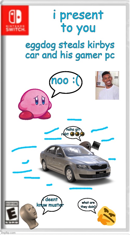 eggdog steals kirbys car and his gamer pc game book ( + more stuff ) |  i present to you; eggdog steals kirbys car and his gamer pc; noo :(; haha git rekt 🤣🤣🤣; i deent knuw muster; what are they doin? | image tagged in blank switch game | made w/ Imgflip meme maker