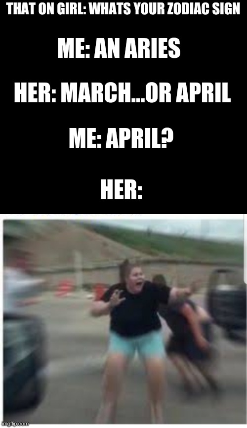 actually happened | THAT ON GIRL: WHATS YOUR ZODIAC SIGN; ME: AN ARIES; HER: MARCH...OR APRIL; ME: APRIL? HER: | image tagged in scared girl | made w/ Imgflip meme maker