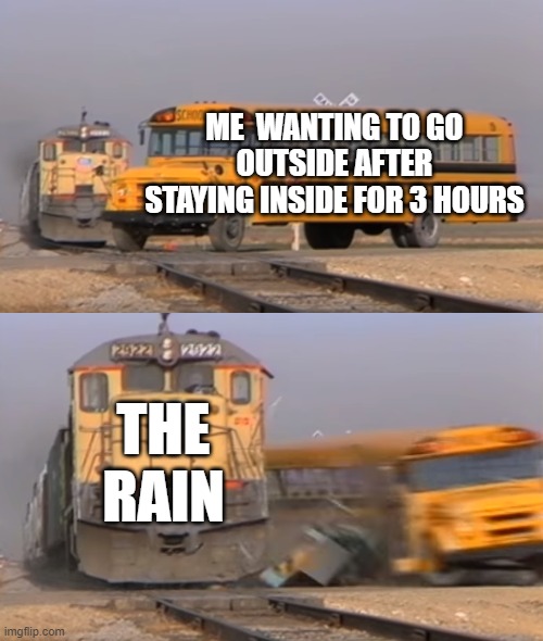 A train hitting a school bus |  ME  WANTING TO GO OUTSIDE AFTER STAYING INSIDE FOR 3 HOURS; THE RAIN | image tagged in a train hitting a school bus | made w/ Imgflip meme maker