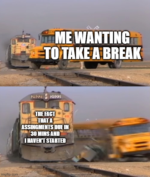 A train hitting a school bus | ME WANTING TO TAKE A BREAK; THE FACT THAT A ASSINGMENTS DUE IN 30 MINS AND I HAVEN'T STARTED | image tagged in a train hitting a school bus | made w/ Imgflip meme maker