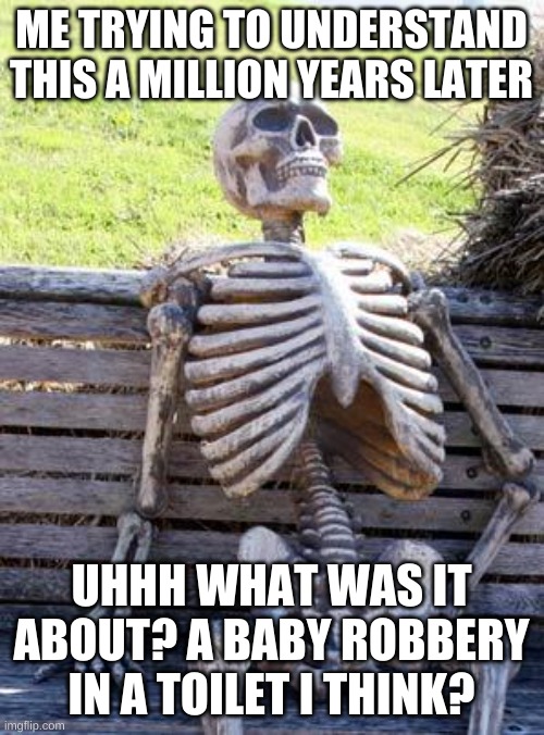 Waiting Skeleton Meme | ME TRYING TO UNDERSTAND THIS A MILLION YEARS LATER UHHH WHAT WAS IT ABOUT? A BABY ROBBERY IN A TOILET I THINK? | image tagged in memes,waiting skeleton | made w/ Imgflip meme maker