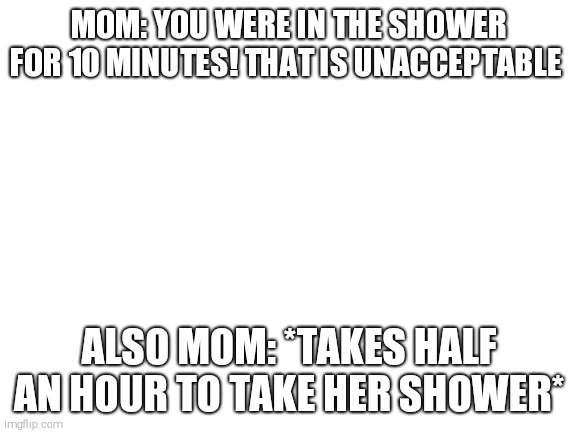the hypocrisy is overwhelming | MOM: YOU WERE IN THE SHOWER FOR 10 MINUTES! THAT IS UNACCEPTABLE; ALSO MOM: *TAKES HALF AN HOUR TO TAKE HER SHOWER* | image tagged in blank white template | made w/ Imgflip meme maker