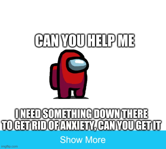 show more | CAN YOU HELP ME; I NEED SOMETHING DOWN THERE TO GET RID OF ANXIETY, CAN YOU GET IT | image tagged in show more | made w/ Imgflip meme maker