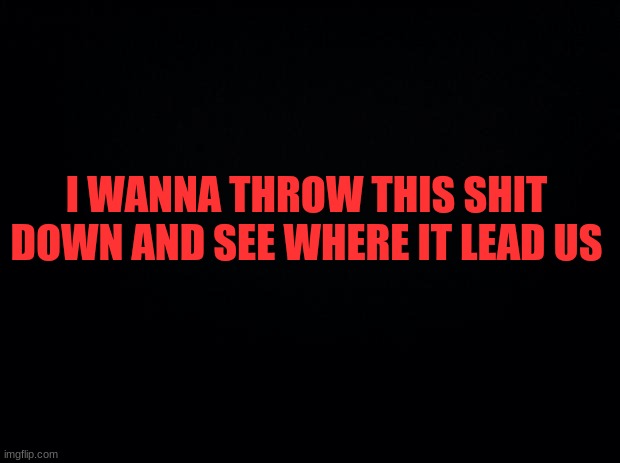 . | I WANNA THROW THIS SHIT DOWN AND SEE WHERE IT LEAD US | image tagged in black background | made w/ Imgflip meme maker