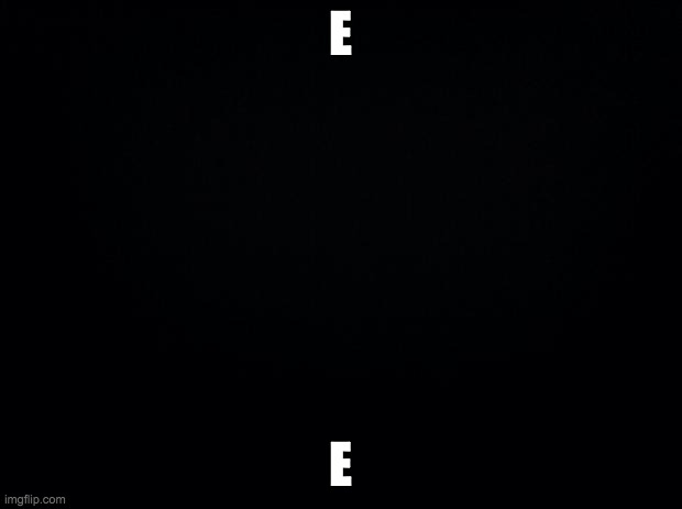 Black background | E; E | image tagged in black background | made w/ Imgflip meme maker