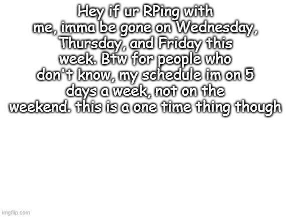 ANNOUNCMENT | Hey if ur RPing with me, imma be gone on Wednesday, Thursday, and Friday this week. Btw for people who don't know, my schedule im on 5 days a week, not on the weekend. this is a one time thing though | image tagged in blank white template | made w/ Imgflip meme maker