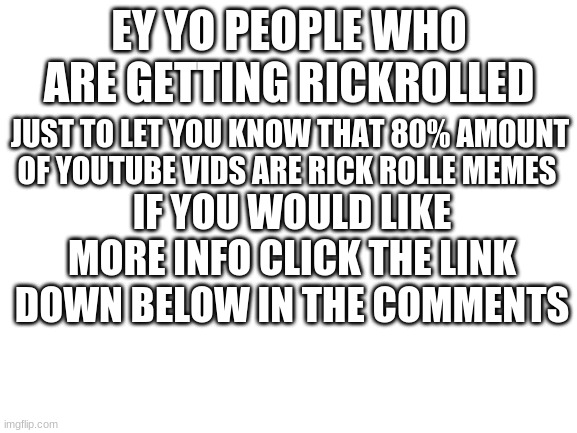 warning to all you peeps | EY YO PEOPLE WHO ARE GETTING RICKROLLED; JUST TO LET YOU KNOW THAT 80% AMOUNT OF YOUTUBE VIDS ARE RICK ROLLE MEMES; IF YOU WOULD LIKE MORE INFO CLICK THE LINK DOWN BELOW IN THE COMMENTS | image tagged in blank white template,rickroll,warning | made w/ Imgflip meme maker