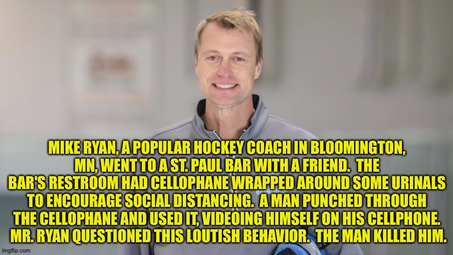 Right-wing covidiots strike again. | MIKE RYAN, A POPULAR HOCKEY COACH IN BLOOMINGTON, MN, WENT TO A ST. PAUL BAR WITH A FRIEND.  THE BAR'S RESTROOM HAD CELLOPHANE WRAPPED AROUND SOME URINALS TO ENCOURAGE SOCIAL DISTANCING.  A MAN PUNCHED THROUGH THE CELLOPHANE AND USED IT, VIDEOING HIMSELF ON HIS CELLPHONE.  MR. RYAN QUESTIONED THIS LOUTISH BEHAVIOR.  THE MAN KILLED HIM. | image tagged in murder victim | made w/ Imgflip meme maker