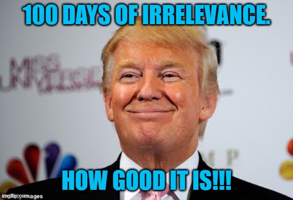 It's Getting Better Every Day!!! | 100 DAYS OF IRRELEVANCE. HOW GOOD IT IS!!! | image tagged in politics | made w/ Imgflip meme maker