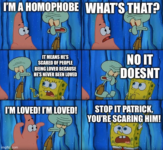 Stop it, Patrick! You're Scaring Him! | I’M A HOMOPHOBE; WHAT’S THAT? NO IT DOESNT; IT MEANS HE’S SCARED OF PEOPLE BEING LOVED BECAUSE HE’S NEVER BEEN LOVED; I’M LOVED! I’M LOVED! STOP IT PATRICK, YOU’RE SCARING HIM! | image tagged in stop it patrick you're scaring him | made w/ Imgflip meme maker