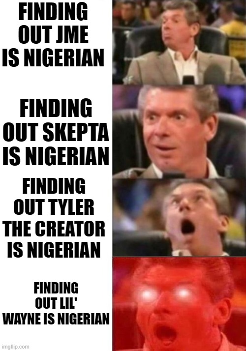 nigerians are taking over the rap game (: |  FINDING OUT JME IS NIGERIAN; FINDING OUT SKEPTA IS NIGERIAN; FINDING OUT TYLER THE CREATOR IS NIGERIAN; FINDING OUT LIL' WAYNE IS NIGERIAN | image tagged in nigeria,rappers | made w/ Imgflip meme maker