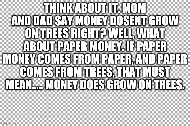 read it all. you will thank me. | THINK ABOUT IT. MOM AND DAD SAY MONEY DOSENT GROW ON TREES RIGHT? WELL, WHAT ABOUT PAPER MONEY. IF PAPER MONEY COMES FROM PAPER, AND PAPER COMES FROM TREES, THAT MUST MEAN..... MONEY DOES GROW ON TREES. | image tagged in true,money,paper,tree | made w/ Imgflip meme maker