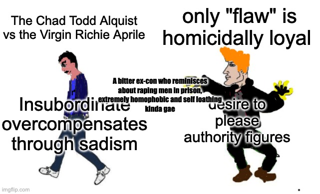 The Chad Todd Alquist vs the Virgin Richie Aprile | only "flaw" is homicidally loyal; The Chad Todd Alquist vs the Virgin Richie Aprile; desire to please authority figures; Insubordinate overcompensates through sadism; A bitter ex-con who reminisces
 about raping men in prison, 
extremely homophobic and self loathing
kinda gae | image tagged in virgin vs chad | made w/ Imgflip meme maker