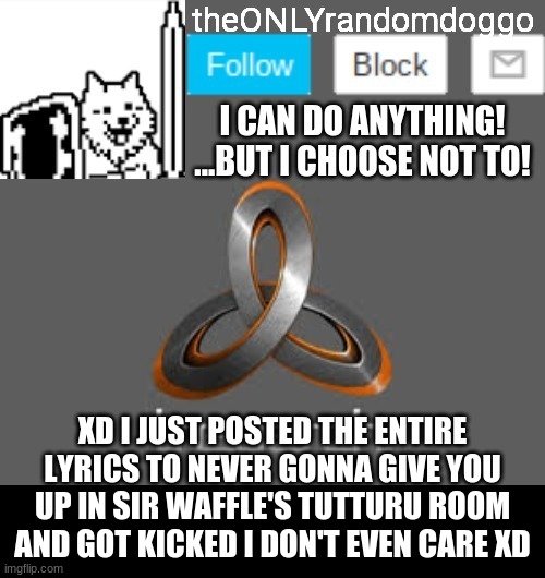 We're no strangers to love You know the rules and so do I A full commitment's what I'm thinking of You wouldn't get this from an | XD I JUST POSTED THE ENTIRE LYRICS TO NEVER GONNA GIVE YOU UP IN SIR WAFFLE'S TUTTURU ROOM AND GOT KICKED I DON'T EVEN CARE XD | image tagged in theonlyrandomdoggo's announcement updated | made w/ Imgflip meme maker
