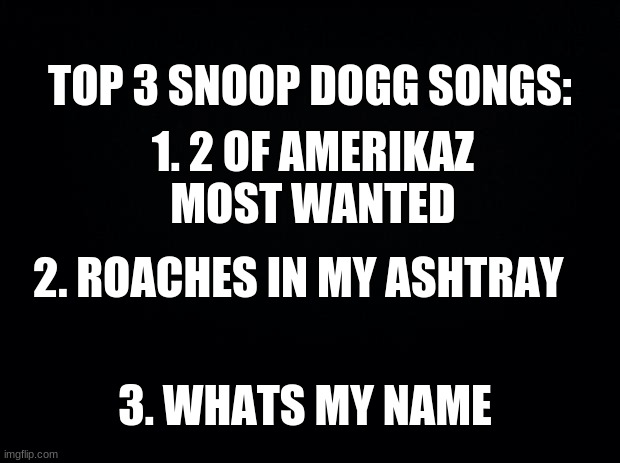 tell me yours in the comments |  1. 2 OF AMERIKAZ MOST WANTED; TOP 3 SNOOP DOGG SONGS:; 2. ROACHES IN MY ASHTRAY; 3. WHATS MY NAME | image tagged in black background | made w/ Imgflip meme maker