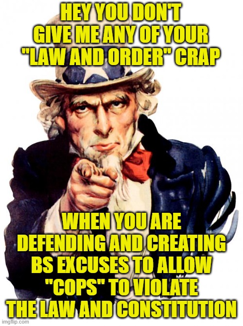 Uncle Sam Meme | HEY YOU DON'T GIVE ME ANY OF YOUR "LAW AND ORDER" CRAP; WHEN YOU ARE DEFENDING AND CREATING BS EXCUSES TO ALLOW "COPS" TO VIOLATE THE LAW AND CONSTITUTION | image tagged in memes,uncle sam | made w/ Imgflip meme maker