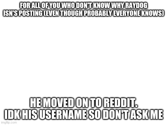Blank White Template | FOR ALL OF YOU WHO DON'T KNOW WHY RAYDOG ISN'S POSTING (EVEN THOUGH PROBABLY EVERYONE KNOWS); HE MOVED ON TO REDDIT. IDK HIS USERNAME SO DON'T ASK ME | image tagged in blank white template | made w/ Imgflip meme maker