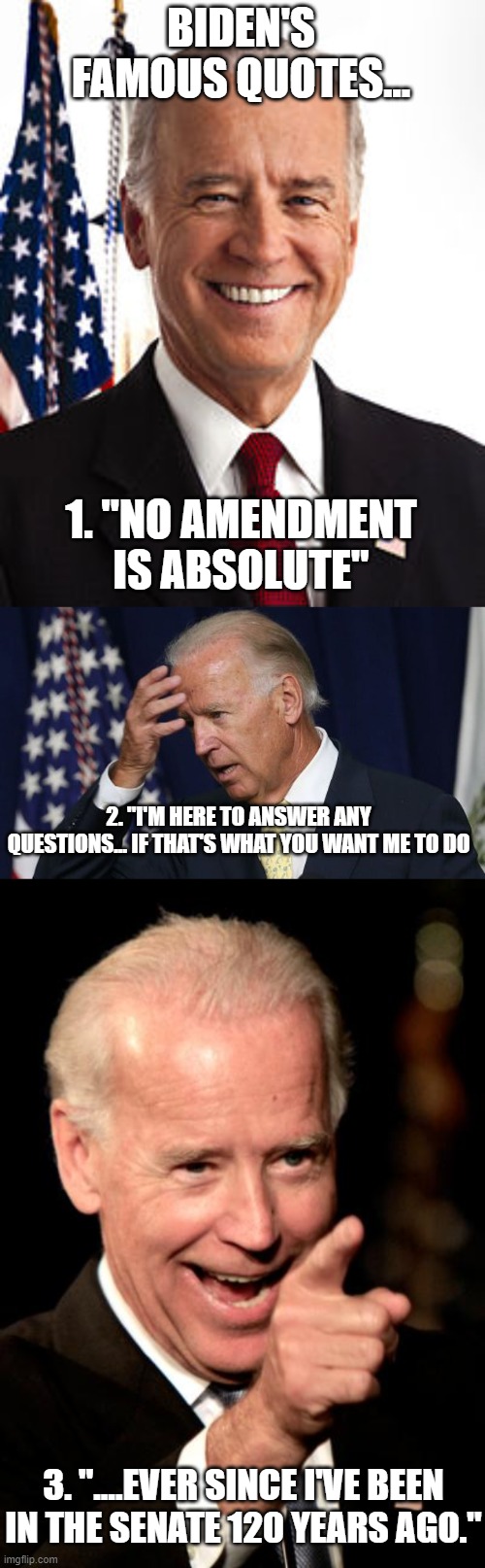 Biden's famous quotes! | BIDEN'S FAMOUS QUOTES... 1. "NO AMENDMENT IS ABSOLUTE"; 2. "I'M HERE TO ANSWER ANY QUESTIONS... IF THAT'S WHAT YOU WANT ME TO DO; 3. "....EVER SINCE I'VE BEEN IN THE SENATE 120 YEARS AGO." | image tagged in memes,joe biden,joe biden worries,smilin biden | made w/ Imgflip meme maker