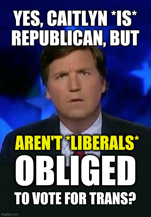 liberal hypocrites | YES, CAITLYN *IS*
REPUBLICAN, BUT; AREN'T *LIBERALS*; OBLIGED; TO VOTE FOR TRANS? | image tagged in confused tucker carlson,caitlyn jenner,conservative hypocrisy,transgender,campaign,political meme | made w/ Imgflip meme maker