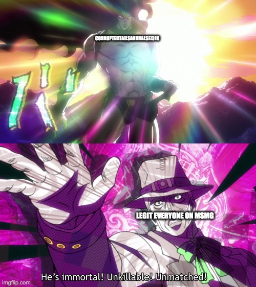 He's immortal, unkillable, unmatched! | CORRUPTEDTAILSANDRALSEI319; LEGIT EVERYONE ON MSMG | image tagged in he's immortal unkillable unmatched | made w/ Imgflip meme maker