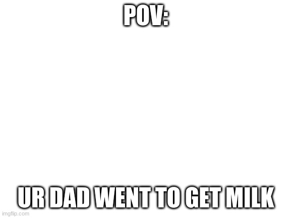 Pov | POV:; UR DAD WENT TO GET MILK | image tagged in milk,dad | made w/ Imgflip meme maker